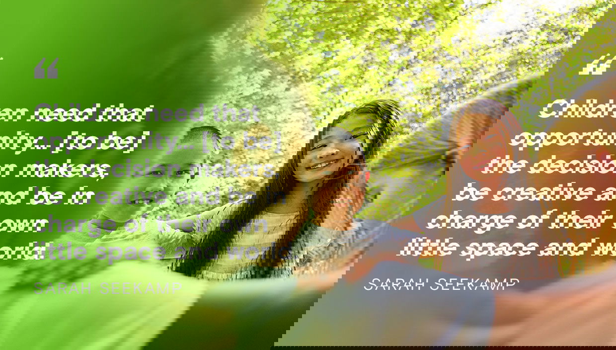 Children need that opportunity to be the decision makers, be creative and be in charge of their own little space and world - Sarah Seekamp