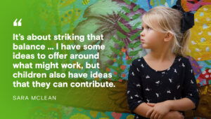 "It’s about striking that balance ... I have some ideas to offer around what might work, but children also have ideas that they can contribute." - Sara McLean